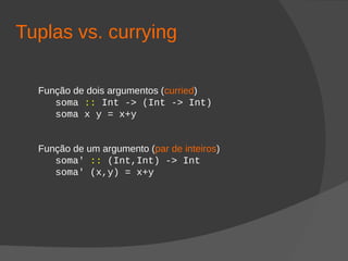 Tuplas vs. currying
Função de dois argumentos (curried)
soma :: Int -> (Int -> Int)
soma x y = x+y
Função de um argumento (par de inteiros)
soma' :: (Int,Int) -> Int
soma' (x,y) = x+y
 