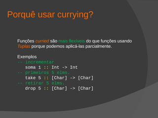 Porquê usar currying?
Funções curried são mais flexíveis do que funções usando
Tuplas porque podemos aplicá-las parcialmente.
Exemplos
-- incrementar
soma 1 :: Int -> Int
-- primeiros 5 elms.
take 5 :: [Char] -> [Char]
-- retirar 5 elms.
drop 5 :: [Char] -> [Char]
 