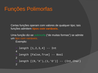 Funções Polimorfas
Certas funções operam com valores de qualquer tipo; tais
funções admitem tipos com variáveis.
Uma função diz-se polimorfa (“de muitas formas”) se admite
um tipo com variáveis.
Exemplo:
> length [1,2,3,4] -- Int
4
> length [False,True] -- Bool
2
> length [(0,'X'),(1,'O')] -- (Int,Char)
2
 