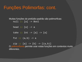 Funções Polimorfas: cont.
Muitas funções do prelúdio-padrão são polimorficas:
null :: [a] -> Bool
head :: [a] -> a
take :: Int -> [a] -> [a]
fst :: (a,b) -> a
zip :: [a] -> [b] -> [(a,b)]
O polimorfismo permite usar estas funções em contextos muito
diferentes.
 