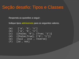 Seção desafio: Tipos e Classes
Responda as questões a seguir:
Indique tipos admissíveis para os seguintes valores.
(a) [’a’, ’b’, ’c’]
(b) (’a’, ’b’, ’c’)
(c) [(False; ’0’), (True; ’1’)]
(d) ([False;True], [’0’; ’1’])
(e) [tail , init , reverse]
(f) [id , not]
 