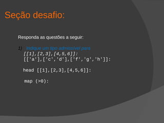 Seção desafio:
Responda as questões a seguir:
1) Indique um tipo admissível para
[[1],[2,3],[4,5,6]]:
[['a'],['c','d'],['f','g','h']]:
head [[1],[2,3],[4,5,6]]:
map (>0):
 