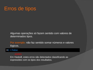 Erros de tipos
Algumas operações só fazem sentido com valores de
determinados tipos.
Por exemplo: não faz sentido somar números e valores
lógicos.
ERRO
Em Haskell, estes erros são detectados classificando as
expressões com os tipos dos resultados.
>1 + False
 