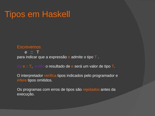Tipos em Haskell
Escrevemos
e :: T
para indicar que a expressão e admite o tipo T .
Se e :: T, então o resultado de e será um valor de tipo T.
O interpretador verifica tipos indicados pelo programador e
infere tipos omitidos.
Os programas com erros de tipos são rejeitados antes da
execução.
 