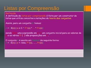 Listas por Compreensão
Definição
A definição de listas por compreensão é feita por um construtor de
listas que utiliza conceitos e notações da teoria dos conjuntos.
Assim, para um conjunto A temos:
A = { E(x) | x C P1(x) ^ ... ^ Pn(x) }
sendo E(x) uma expressão em x, C um conjunto inicial para os
valores de x e os vários Pi (x) são proposições em x.
O conjunto A é escrito em Haskell da seguinte forma:
A = [ E(x) | x <- lista, P1(x), ... , Pn(x) ]
 