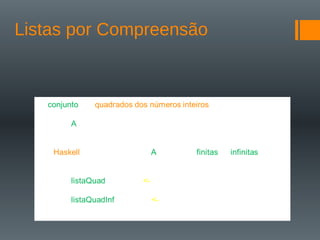 Listas por Compreensão
O conjunto dos quadrados dos números inteiros é definido pela
expressão:
A = { x | x }
Em Haskell, podemos escrever A para listas finitas ou infinitas
da seguinte forma:
listaQuad = [ x^2 | x <- [1..30] ]
listaQuadInf = [ x^2 | x <- [1..] ]
 