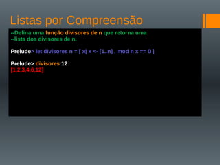 Listas por Compreensão
--Defina uma função divisores de n que retorna uma
--lista dos divisores de n.
Prelude> let divisores n = [ x| x <- [1..n] , mod n x == 0 ]
Prelude> divisores 12
[1,2,3,4,6,12]
 