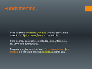 Fundamentos
Uma lista é uma estrutura de dados que representa uma
coleção de objetos homogêneos em sequência.
Para alcançar qualquer elemento, todos os anteriores a
ele devem ser recuperados.
Em programação, uma lista vazia (representada por [ ] em
Haskell) é a estrutura-base da existência de uma lista..
 