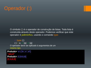 Operador (:)
O símbolo (:) é o operador de construção de listas. Toda lista é
construída através deste operador. Podemos verificar que este
operador é polimórfico, usando o comando type:
> :type (:)
(:) :: a -> [a] -> [a]
O operador deve ser aplicado á argumentos de um
mesmo tipo.
Prelude> 'a':['b','c','d']
"abcd"
Prelude> 2:[4,6,8]
[2,4,6,8]
 