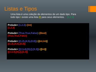 Listas e Tipos
Uma lista é uma coleção de elementos de um dado tipo. Para
todo tipo t existe uma lista [t] para seus elementos. [1,2,3]
Prelude> [1,2,3]::[Int]
[1,2,3]
Prelude> [True,True,False]::[Bool]
[True,True,False]
Prelude> [(1,2),(4,5),(0,8)]::[(Int,Int)]
[(1,2),(4,5),(0,8)]
Prelude> [[2,3,4],[5],[],[3,3]]::[[Int]]
[[2,3,4],[5],[],[3,3]]
 