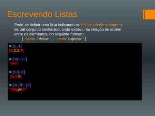 Escrevendo Listas
Pode-se definir uma lista indicando os limites inferior e superior
de um conjunto conhecido, onde existe uma relação de ordem
entre os elementos, no seguinte formato:
[ <limite-inferior> .. <limite-superior> ]
> [1..4]
[1,2,3,4]
> ['m'..'n']
"mn"
> [1,3..6]
[1,3,5]
> ['a','d'..'p']
"adgjmp"
 