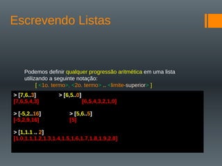 Escrevendo Listas
Podemos definir qualquer progressão aritmética em uma lista
utilizando a seguinte notação:
[ <1o. termo>, <2o. termo> .. <limite-superior> ]
> [7,6..3] > [6,5..0]
[7,6,5,4,3] [6,5,4,3,2,1,0]
> [-5,2..16] > [5,6..5]
[-5,2,9,16] [5]
> [1,1.1 .. 2]
[1.0,1.1,1.2,1.3,1.4,1.5,1.6,1.7,1.8,1.9,2.0]
 