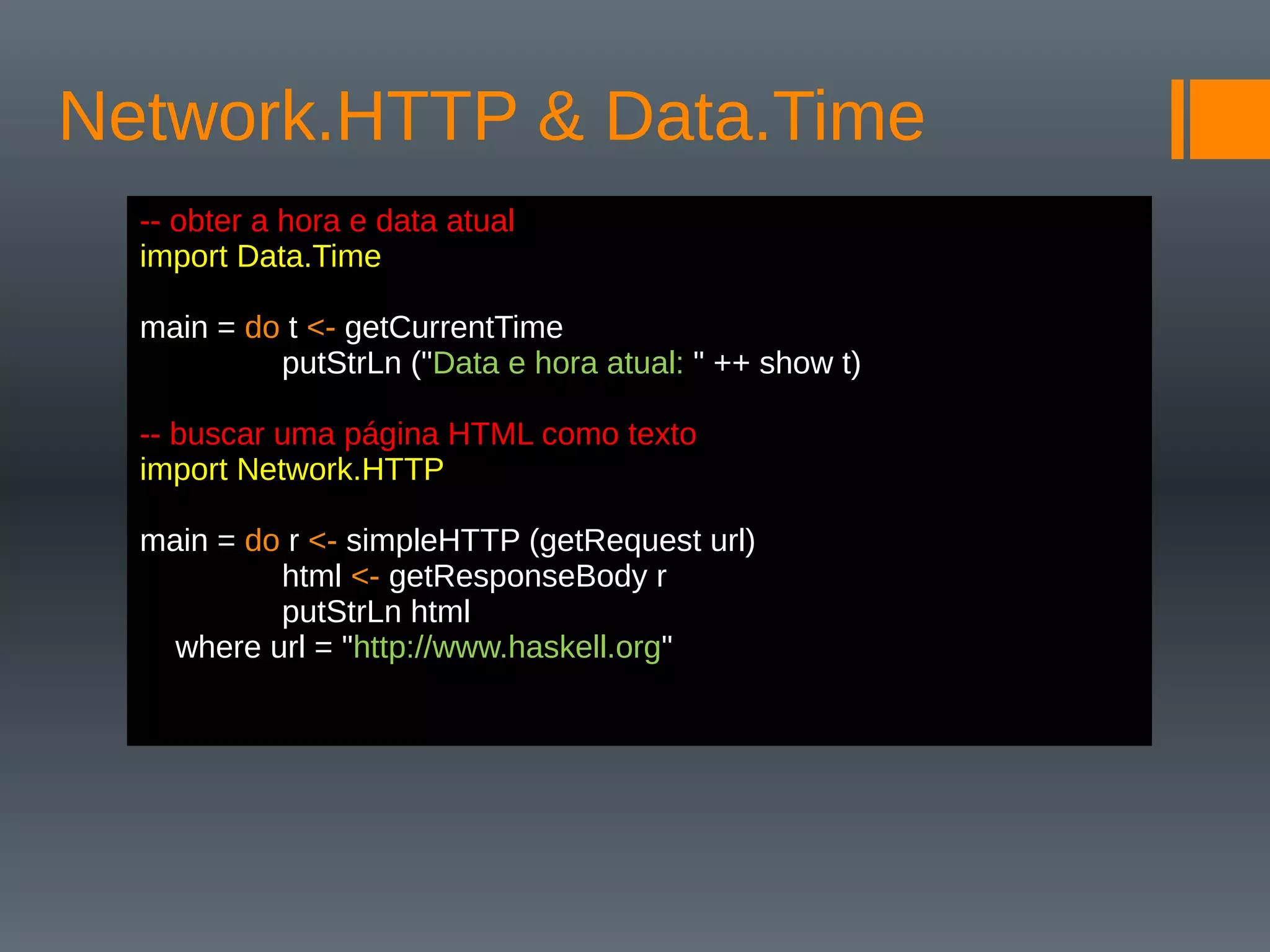 Network.HTTP & Data.Time
-- obter a hora e data atual
import Data.Time
main = do t <- getCurrentTime
putStrLn ("Data e hora atual: " ++ show t)
-- buscar uma página HTML como texto
import Network.HTTP
main = do r <- simpleHTTP (getRequest url)
html <- getResponseBody r
putStrLn html
where url = "http://www.haskell.org"
 