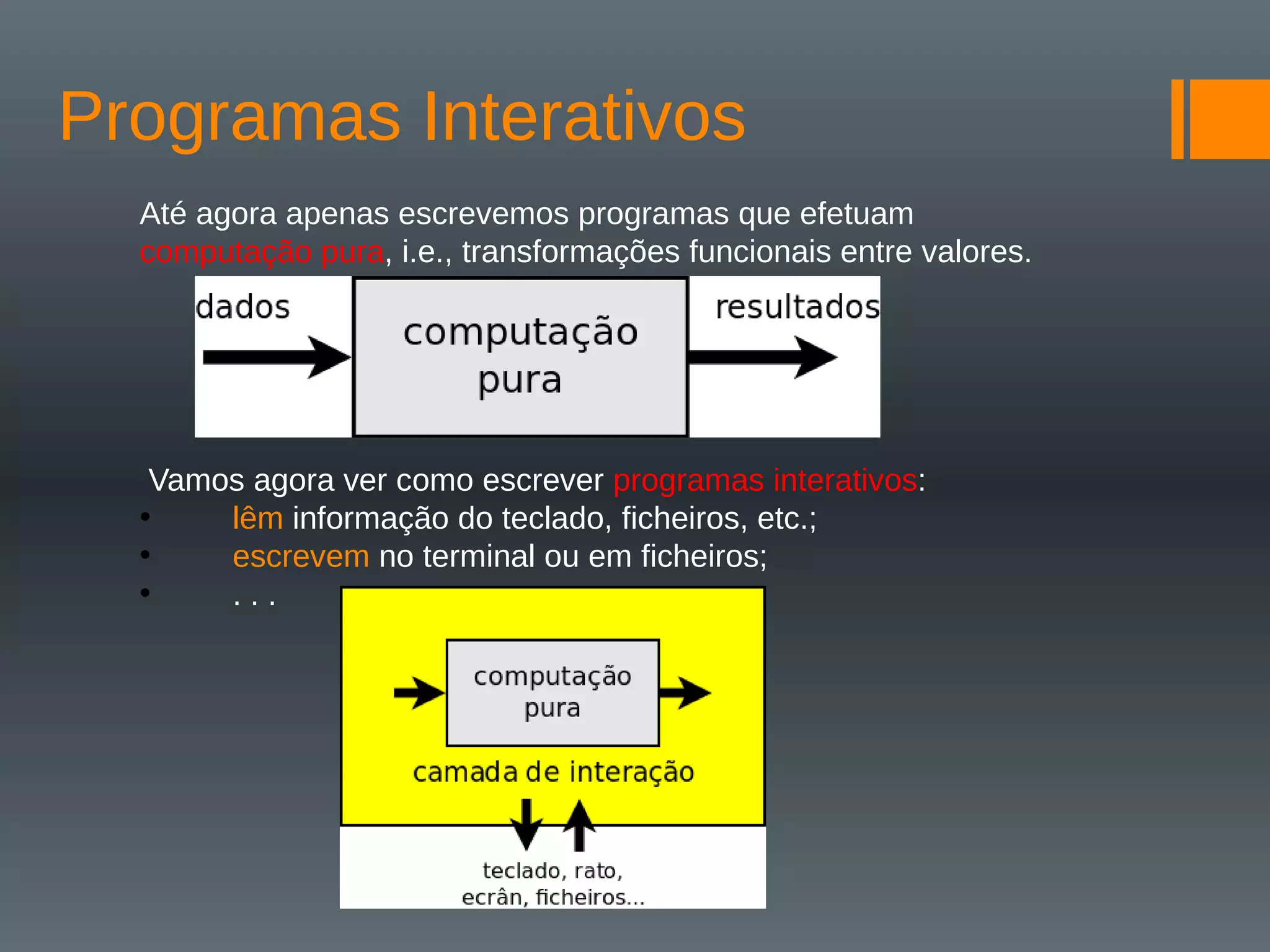 Programas Interativos
Até agora apenas escrevemos programas que efetuam
computação pura, i.e., transformações funcionais entre valores.
Vamos agora ver como escrever programas interativos:
• lêm informação do teclado, ficheiros, etc.;
• escrevem no terminal ou em ficheiros;
• . . .
 