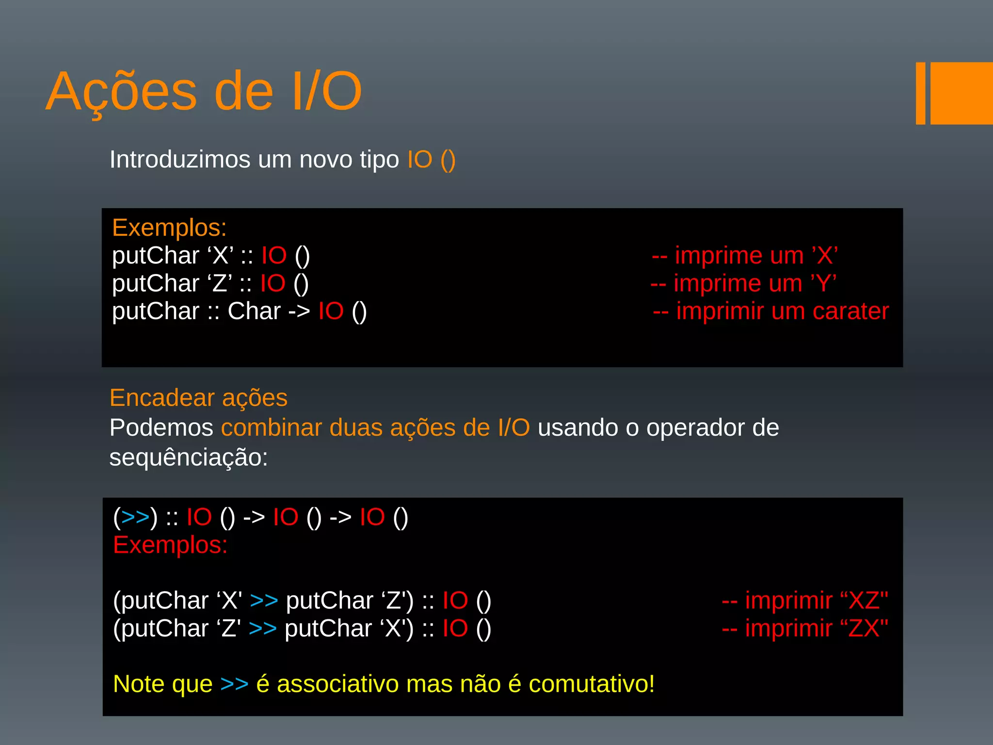 Ações de I/O
Introduzimos um novo tipo IO ()
Encadear ações
Podemos combinar duas ações de I/O usando o operador de
sequênciação:
Exemplos:
putChar ‘X’ :: IO () -- imprime um ’X’
putChar ‘Z’ :: IO () -- imprime um ’Y’
putChar :: Char -> IO () -- imprimir um carater
(>>) :: IO () -> IO () -> IO ()
Exemplos:
(putChar ‘X' >> putChar ‘Z') :: IO () -- imprimir “XZ"
(putChar ‘Z' >> putChar ‘X') :: IO () -- imprimir “ZX"
Note que >> é associativo mas não é comutativo!
 