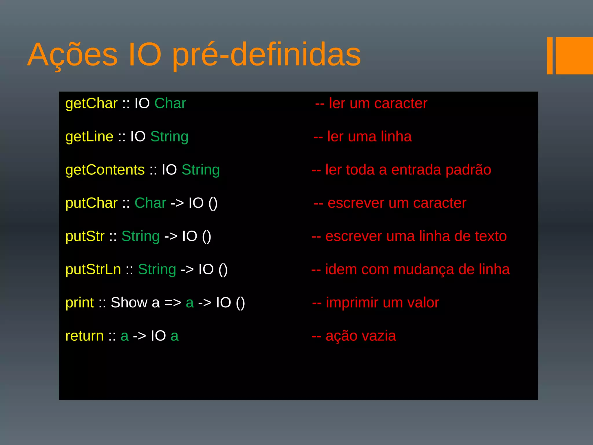 Ações IO pré-definidas
getChar :: IO Char -- ler um caracter
getLine :: IO String -- ler uma linha
getContents :: IO String -- ler toda a entrada padrão
putChar :: Char -> IO () -- escrever um caracter
putStr :: String -> IO () -- escrever uma linha de texto
putStrLn :: String -> IO () -- idem com mudança de linha
print :: Show a => a -> IO () -- imprimir um valor
return :: a -> IO a -- ação vazia
 
