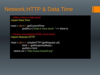 Network.HTTP & Data.Time
-- obter a hora e data atual
import Data.Time
main = do t <- getCurrentTime
putStrLn ("Data e hora atual: " ++ show t)
-- buscar uma página HTML como texto
import Network.HTTP
main = do r <- simpleHTTP (getRequest url)
html <- getResponseBody r
putStrLn html
where url = "http://www.haskell.org"
 