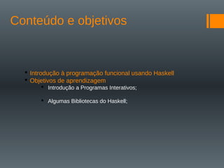 Conteúdo e objetivos
 Introdução à programação funcional usando Haskell
 Objetivos de aprendizagem
 Introdução a Programas Interativos;
 Algumas Bibliotecas do Haskell;
 