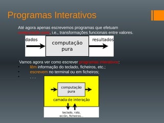 Programas Interativos
Até agora apenas escrevemos programas que efetuam
computação pura, i.e., transformações funcionais entre valores.
Vamos agora ver como escrever programas interativos:
• lêm informação do teclado, ficheiros, etc.;
• escrevem no terminal ou em ficheiros;
• . . .
 
