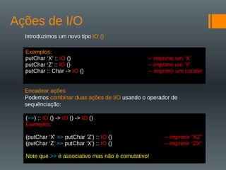Ações de I/O
Introduzimos um novo tipo IO ()
Encadear ações
Podemos combinar duas ações de I/O usando o operador de
sequênciação:
Exemplos:
putChar ‘X’ :: IO () -- imprime um ’X’
putChar ‘Z’ :: IO () -- imprime um ’Y’
putChar :: Char -> IO () -- imprimir um carater
(>>) :: IO () -> IO () -> IO ()
Exemplos:
(putChar ‘X' >> putChar ‘Z') :: IO () -- imprimir “XZ"
(putChar ‘Z' >> putChar ‘X') :: IO () -- imprimir “ZX"
Note que >> é associativo mas não é comutativo!
 