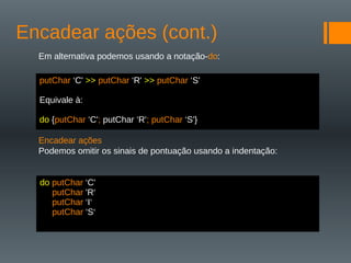 Encadear ações (cont.)
Em alternativa podemos usando a notação-do:
Encadear ações
Podemos omitir os sinais de pontuação usando a indentação:
putChar ‘C' >> putChar ‘R' >> putChar ‘S'
Equivale à:
do {putChar ‘C'; putChar ‘R'; putChar ‘S'}
do putChar ‘C'
putChar 'R‘
putChar ‘I‘
putChar ‘S‘
 