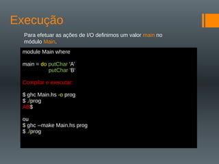 Execução
Para efetuar as ações de I/O definimos um valor main no
módulo Main.
Encadear ações
Podemos omitir os sinais de pontuação usando a indentação:
module Main where
main = do putChar 'A'
putChar 'B‘
Compilar e executar:
$ ghc Main.hs -o prog
$ ./prog
AB$
ou
$ ghc --make Main.hs prog
$ ./prog
 