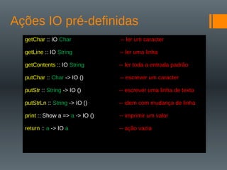 Ações IO pré-definidas
getChar :: IO Char -- ler um caracter
getLine :: IO String -- ler uma linha
getContents :: IO String -- ler toda a entrada padrão
putChar :: Char -> IO () -- escrever um caracter
putStr :: String -> IO () -- escrever uma linha de texto
putStrLn :: String -> IO () -- idem com mudança de linha
print :: Show a => a -> IO () -- imprimir um valor
return :: a -> IO a -- ação vazia
 