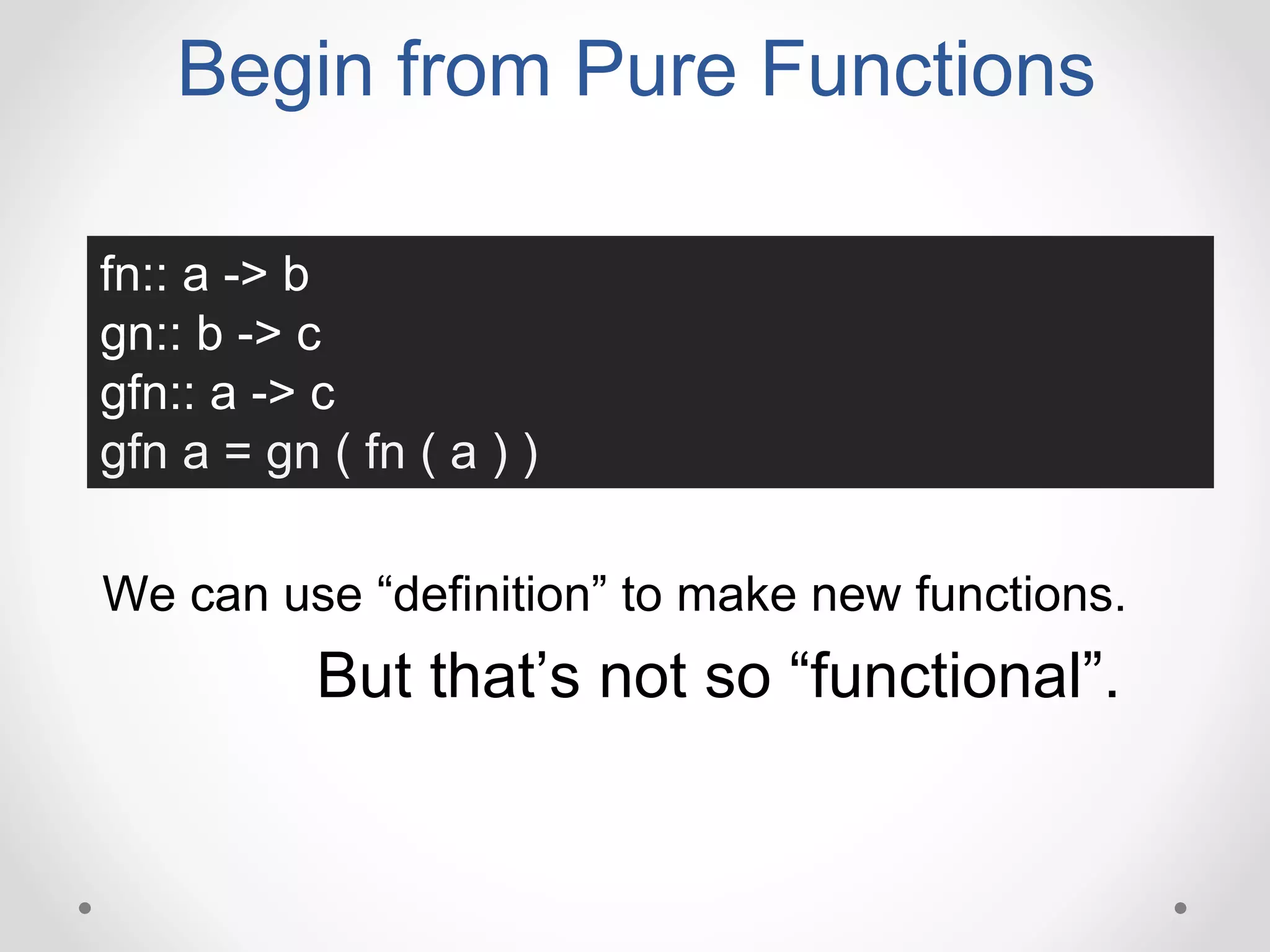 Begin from Pure Functions
fn:: a -> b
gn:: b -> c
gfn:: a -> c
gfn a = gn ( fn ( a ) )
We can use “definition” to make new functions.
But that’s not so “functional”.
 