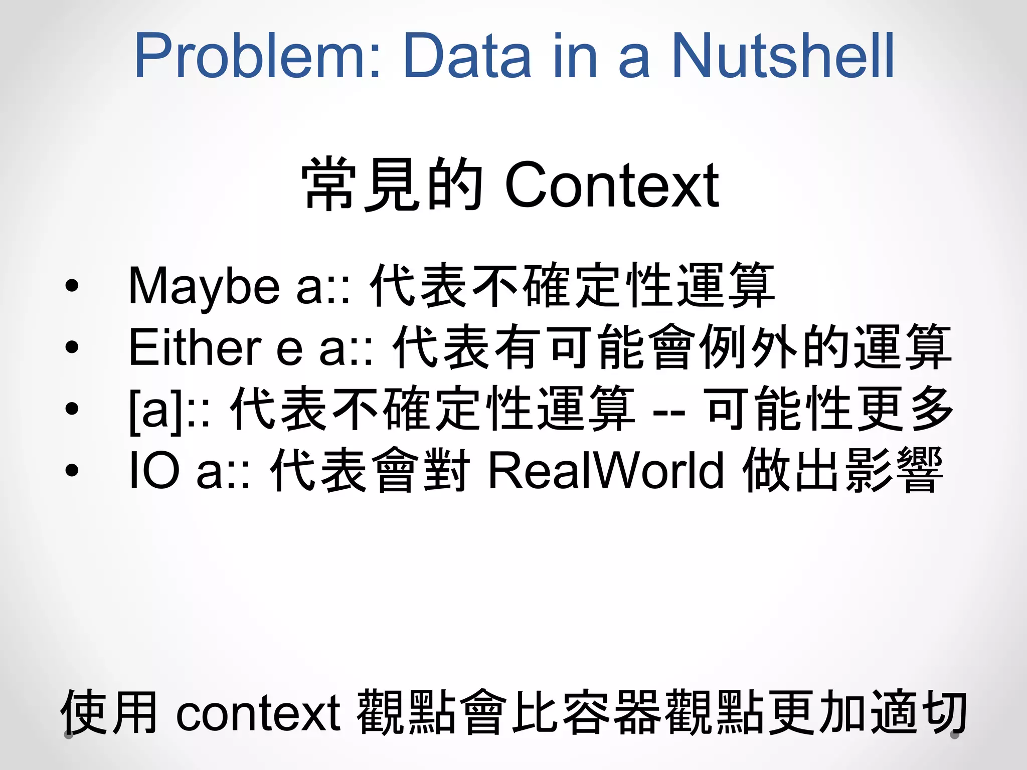 Problem: Data in a Nutshell
• Maybe a:: 代表不確定性運算
• Either e a:: 代表有可能會例外的運算
• [a]:: 代表不確定性運算 -- 可能性更多
• IO a:: 代表會對 RealWorld 做出影響
常見的 Context
使用 context 觀點會比容器觀點更加適切
 