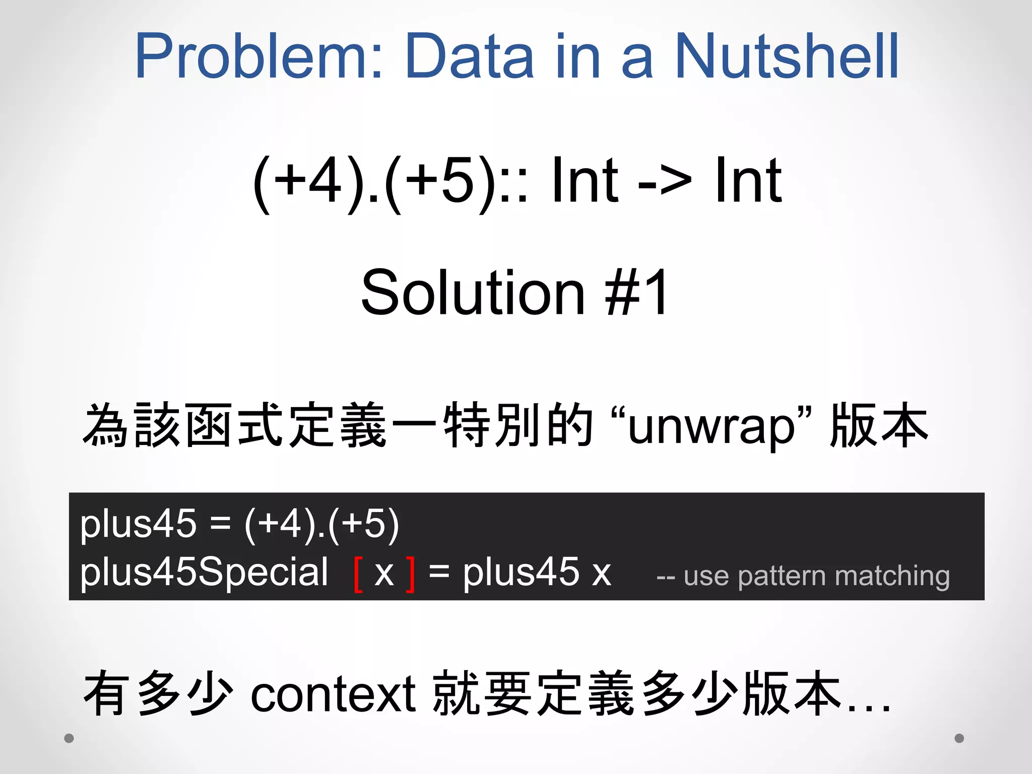 Problem: Data in a Nutshell
(+4).(+5):: Int -> Int
Solution #1
plus45 = (+4).(+5)
plus45Special [ x ] = plus45 x -- use pattern matching
為該函式定義一特別的 “unwrap” 版本
有多少 context 就要定義多少版本…
 