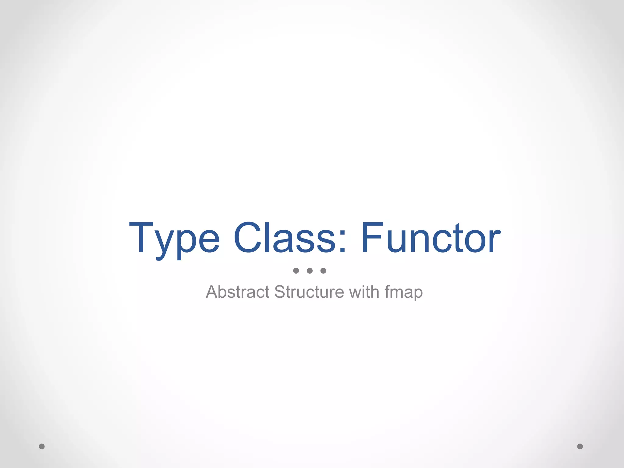 Type Class: Functor
Abstract Structure with fmap
 
