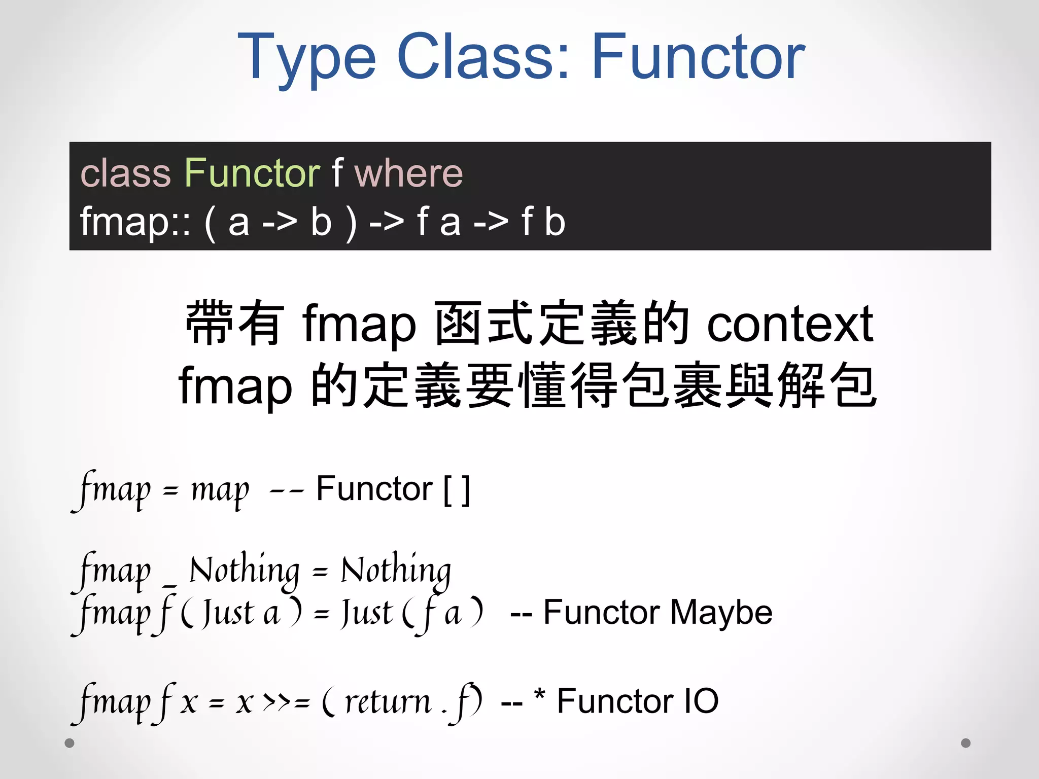 Type Class: Functor
class Functor f where
fmap:: ( a -> b ) -> f a -> f b
帶有 fmap 函式定義的 context
fmap 的定義要懂得包裹與解包
fmap = map -- Functor [ ]
fmap _ Nothing = Nothing
fmap f ( Just a ) = Just ( f a ) -- Functor Maybe
fmap f x = x >>= ( return . f) -- * Functor IO
 