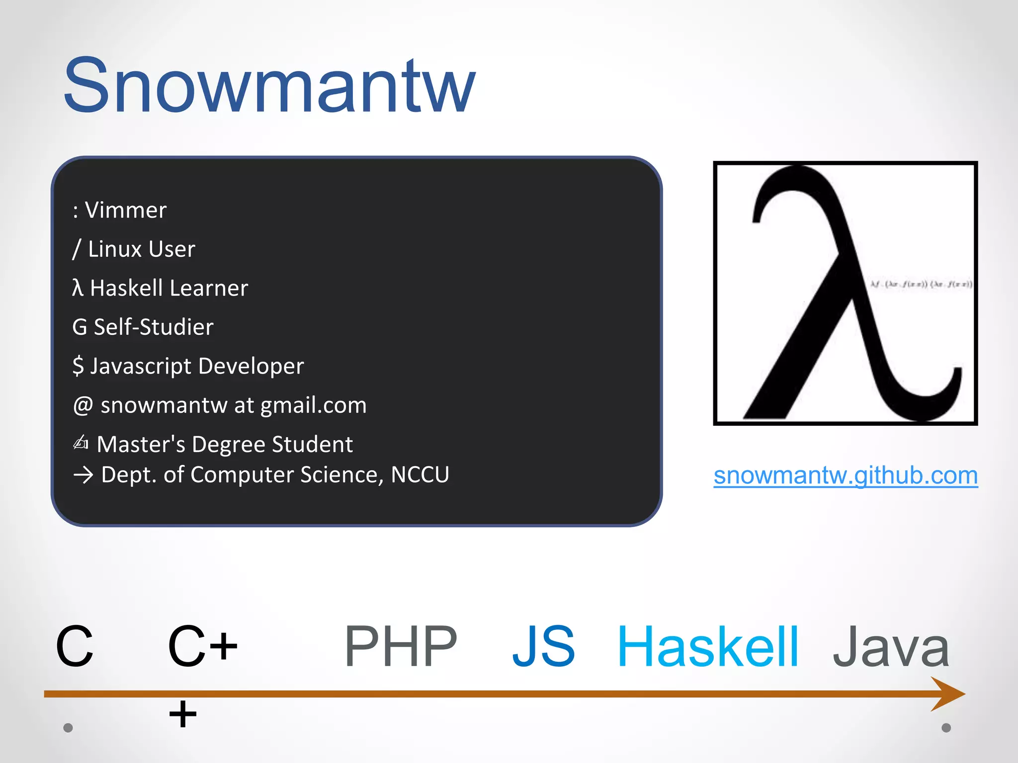 Snowmantw
: Vimmer
/ Linux User
λ Haskell Learner
G Self-Studier
$ Javascript Developer
@ snowmantw at gmail.com
✍ Master's Degree Student
→ Dept. of Computer Science, NCCU snowmantw.github.com
C C+
+
PHP JS Haskell Java
 