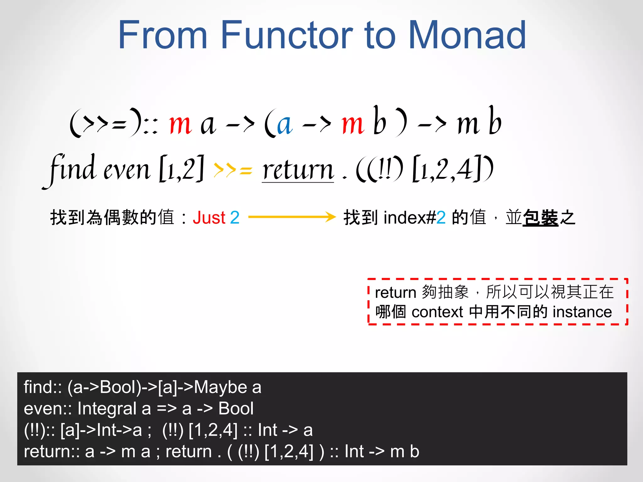 From Functor to Monad
(>>=):: m a -> (a -> m b ) -> m b
find even [1,2] >>= return . ((!!) [1,2,4])
找到為偶數的值：Just 2 找到 index#2 的值，並包裝之
find:: (a->Bool)->[a]->Maybe a
even:: Integral a => a -> Bool
(!!):: [a]->Int->a ; (!!) [1,2,4] :: Int -> a
return:: a -> m a ; return . ( (!!) [1,2,4] ) :: Int -> m b
return 夠抽象，所以可以視其正在
哪個 context 中用不同的 instance
 
