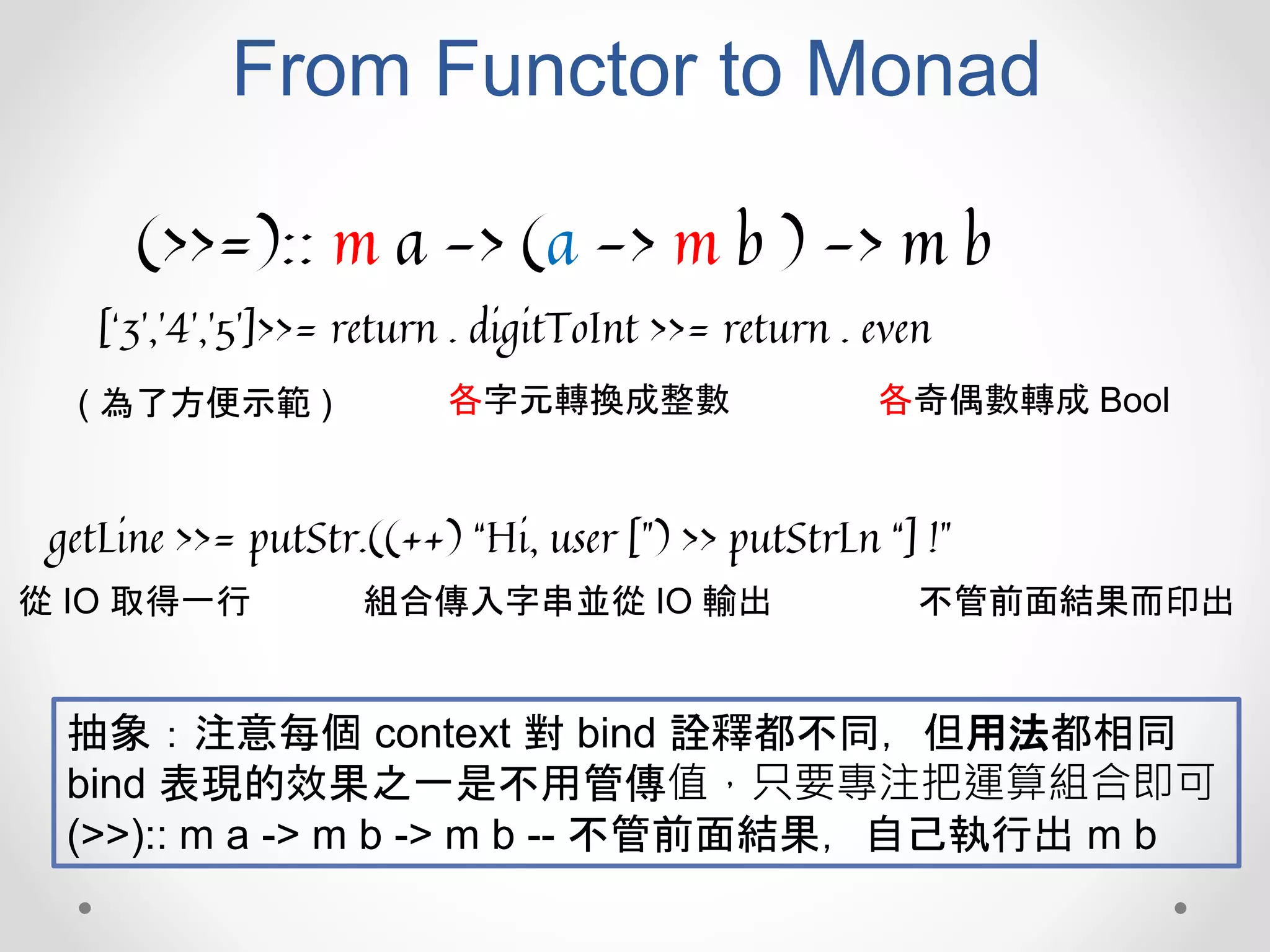 From Functor to Monad
(>>=):: m a -> (a -> m b ) -> m b
[‘3’,’4’,’5’]>>= return . digitToInt >>= return . even
( 為了方便示範 ) 各字元轉換成整數 各奇偶數轉成 Bool
getLine >>= putStr.((++) “Hi, user [”) >> putStrLn “] !”
從 IO 取得一行 組合傳入字串並從 IO 輸出 不管前面結果而印出
抽象：注意每個 context 對 bind 詮釋都不同，但用法都相同
bind 表現的效果之一是不用管傳值，只要專注把運算組合即可
(>>):: m a -> m b -> m b -- 不管前面結果，自己執行出 m b
 
