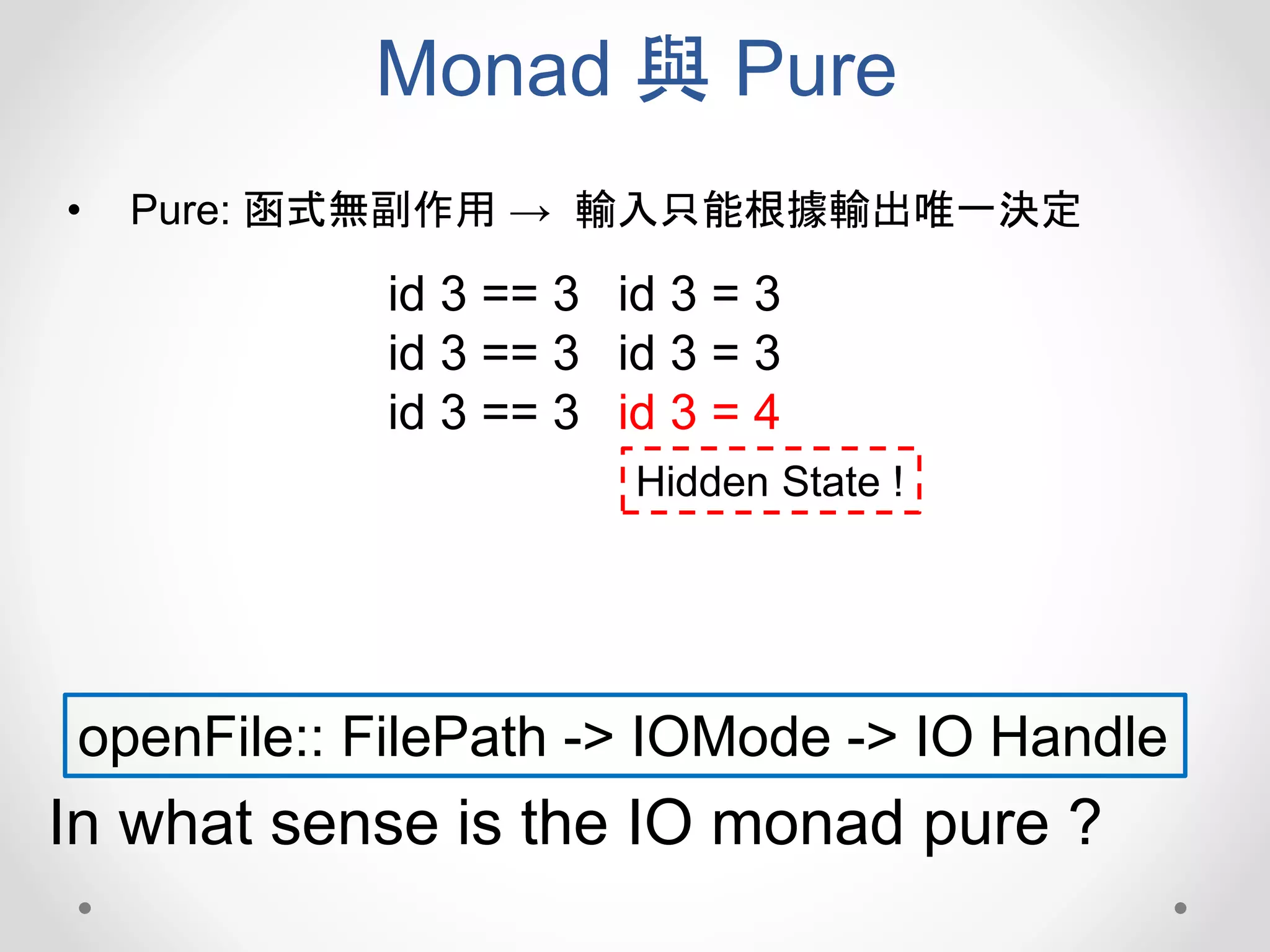 Monad 與 Pure
• Pure: 函式無副作用 → 輸入只能根據輸出唯一決定
openFile:: FilePath -> IOMode -> IO Handle
In what sense is the IO monad pure ?
id 3 == 3
id 3 == 3
id 3 == 3
id 3 = 3
id 3 = 3
id 3 = 4
Hidden State !
 