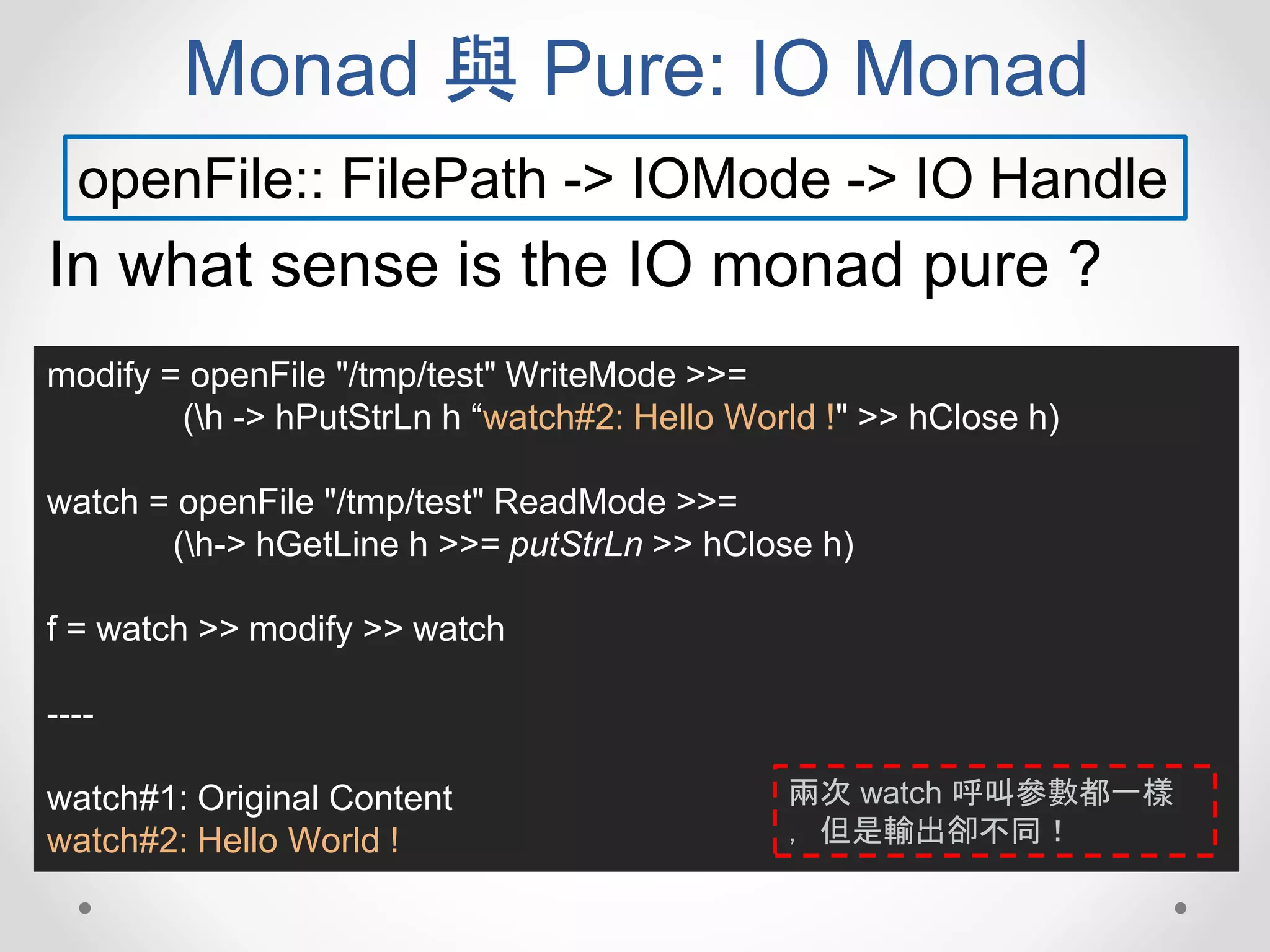 Monad 與 Pure: IO Monad
openFile:: FilePath -> IOMode -> IO Handle
In what sense is the IO monad pure ?
modify = openFile "/tmp/test" WriteMode >>=
(h -> hPutStrLn h “watch#2: Hello World !" >> hClose h)
watch = openFile "/tmp/test" ReadMode >>=
(h-> hGetLine h >>= putStrLn >> hClose h)
f = watch >> modify >> watch
----
watch#1: Original Content
watch#2: Hello World !
兩次 watch 呼叫參數都一樣
，但是輸出卻不同！
 