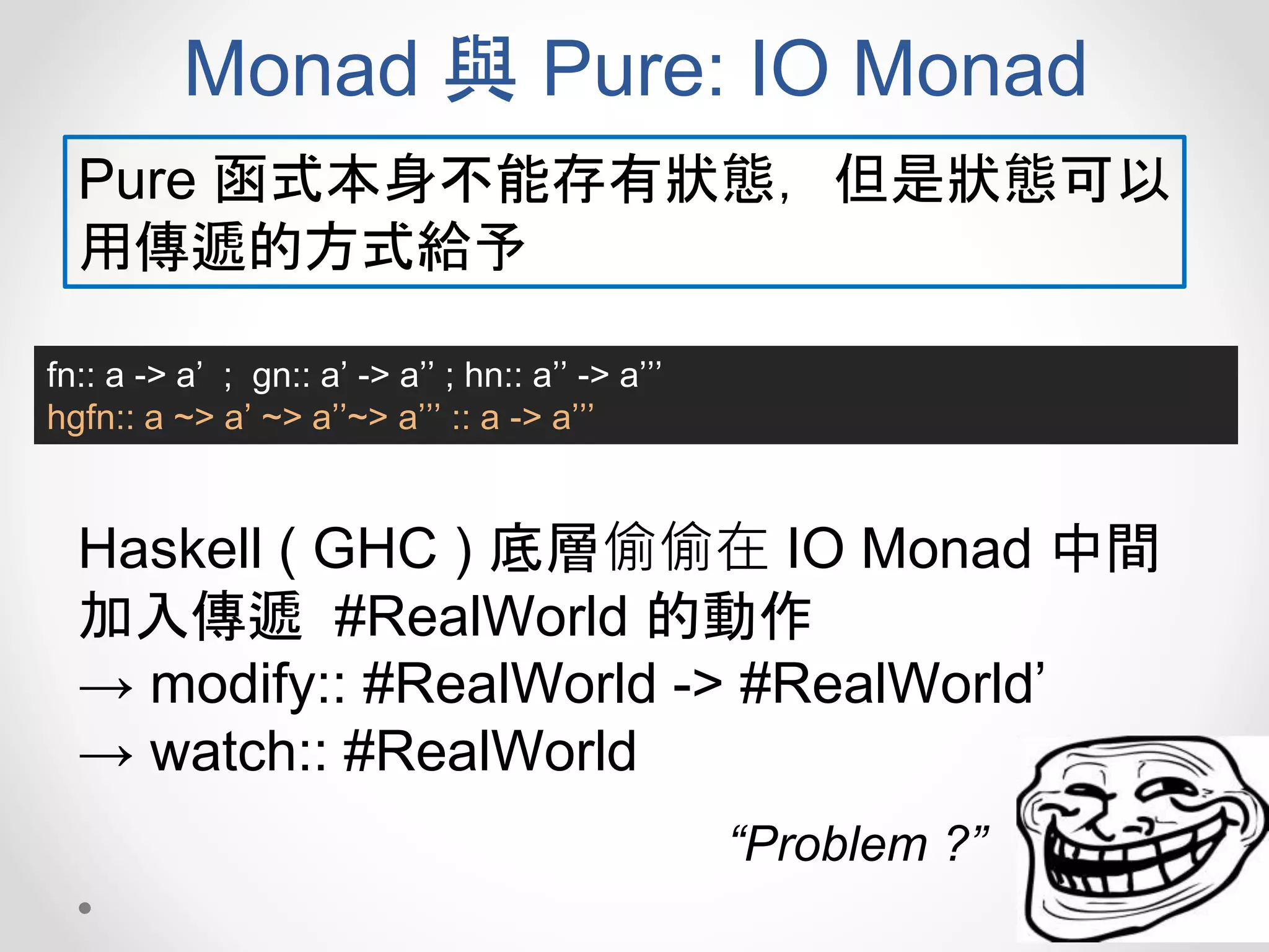 Monad 與 Pure: IO Monad
fn:: a -> a’ ; gn:: a’ -> a’’ ; hn:: a’’ -> a’’’
hgfn:: a ~> a’ ~> a’’~> a’’’ :: a -> a’’’
Pure 函式本身不能存有狀態，但是狀態可以
用傳遞的方式給予
Haskell ( GHC ) 底層偷偷在 IO Monad 中間
加入傳遞 #RealWorld 的動作
→ modify:: #RealWorld -> #RealWorld’
→ watch:: #RealWorld
“Problem ?”
 