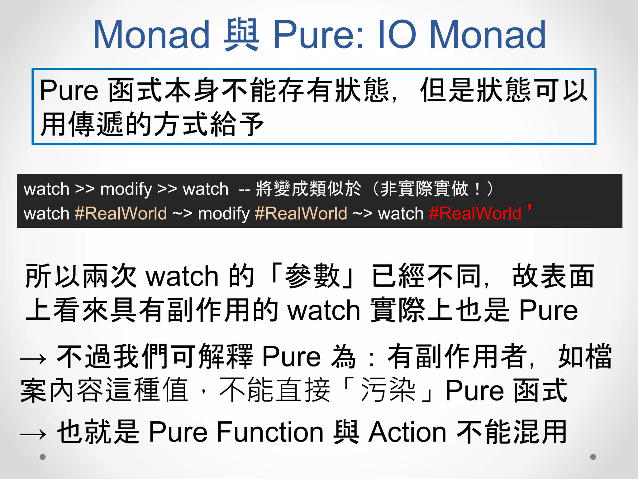 Monad 與 Pure: IO Monad
watch >> modify >> watch -- 將變成類似於（非實際實做！）
watch #RealWorld ~> modify #RealWorld ~> watch #RealWorld ’
Pure 函式本身不能存有狀態，但是狀態可以
用傳遞的方式給予
所以兩次 watch 的「參數」已經不同，故表面
上看來具有副作用的 watch 實際上也是 Pure
→ 不過我們可解釋 Pure 為：有副作用者，如檔
案內容這種值，不能直接「污染」Pure 函式
→ 也就是 Pure Function 與 Action 不能混用
 
