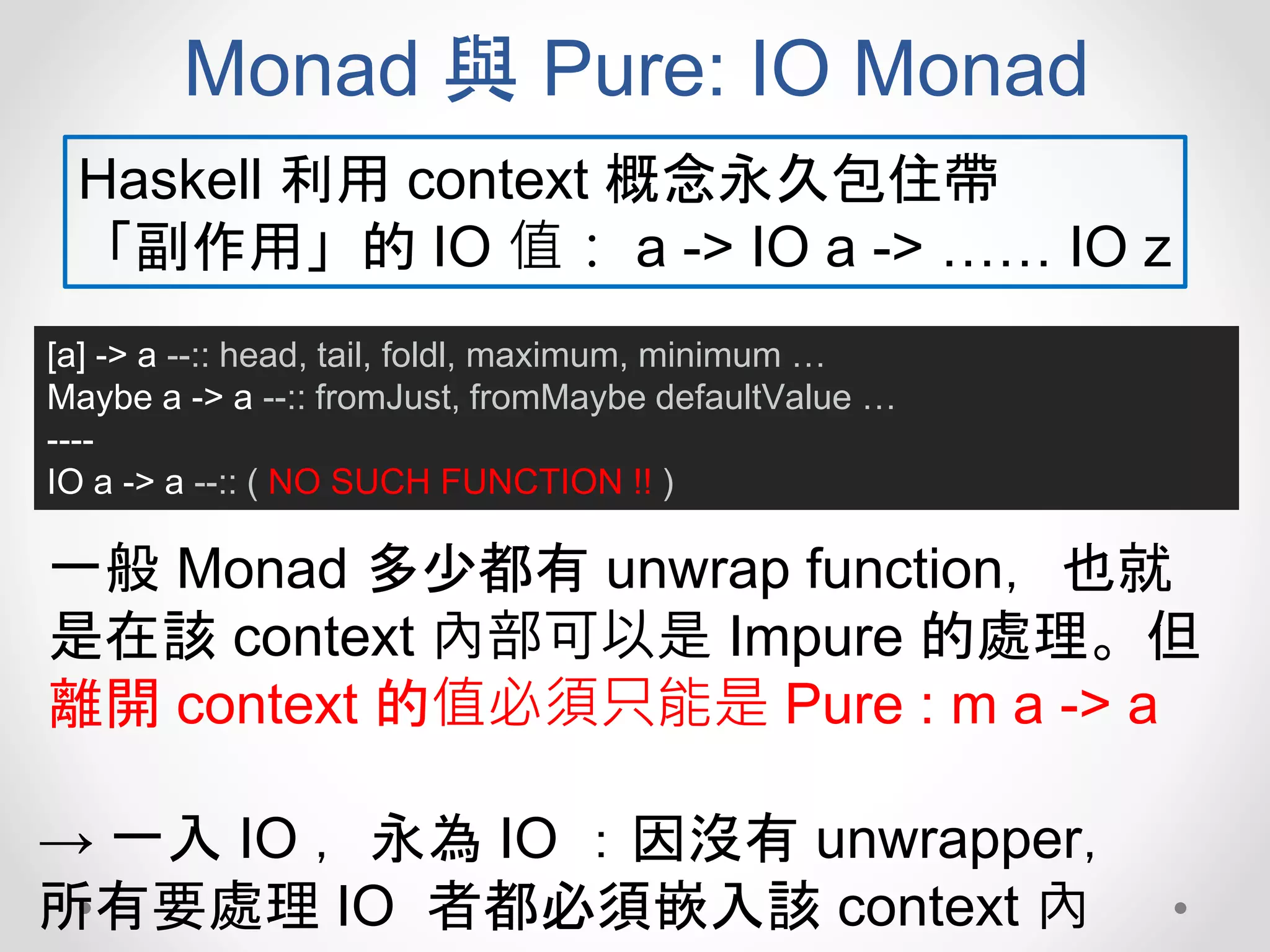 Monad 與 Pure: IO Monad
[a] -> a --:: head, tail, foldl, maximum, minimum …
Maybe a -> a --:: fromJust, fromMaybe defaultValue …
----
IO a -> a --:: ( NO SUCH FUNCTION !! )
Haskell 利用 context 概念永久包住帶
「副作用」的 IO 值： a -> IO a -> …… IO z
一般 Monad 多少都有 unwrap function，也就
是在該 context 內部可以是 Impure 的處理。但
離開 context 的值必須只能是 Pure : m a -> a
→ 一入 IO ，永為 IO ：因沒有 unwrapper，
所有要處理 IO 者都必須嵌入該 context 內
 