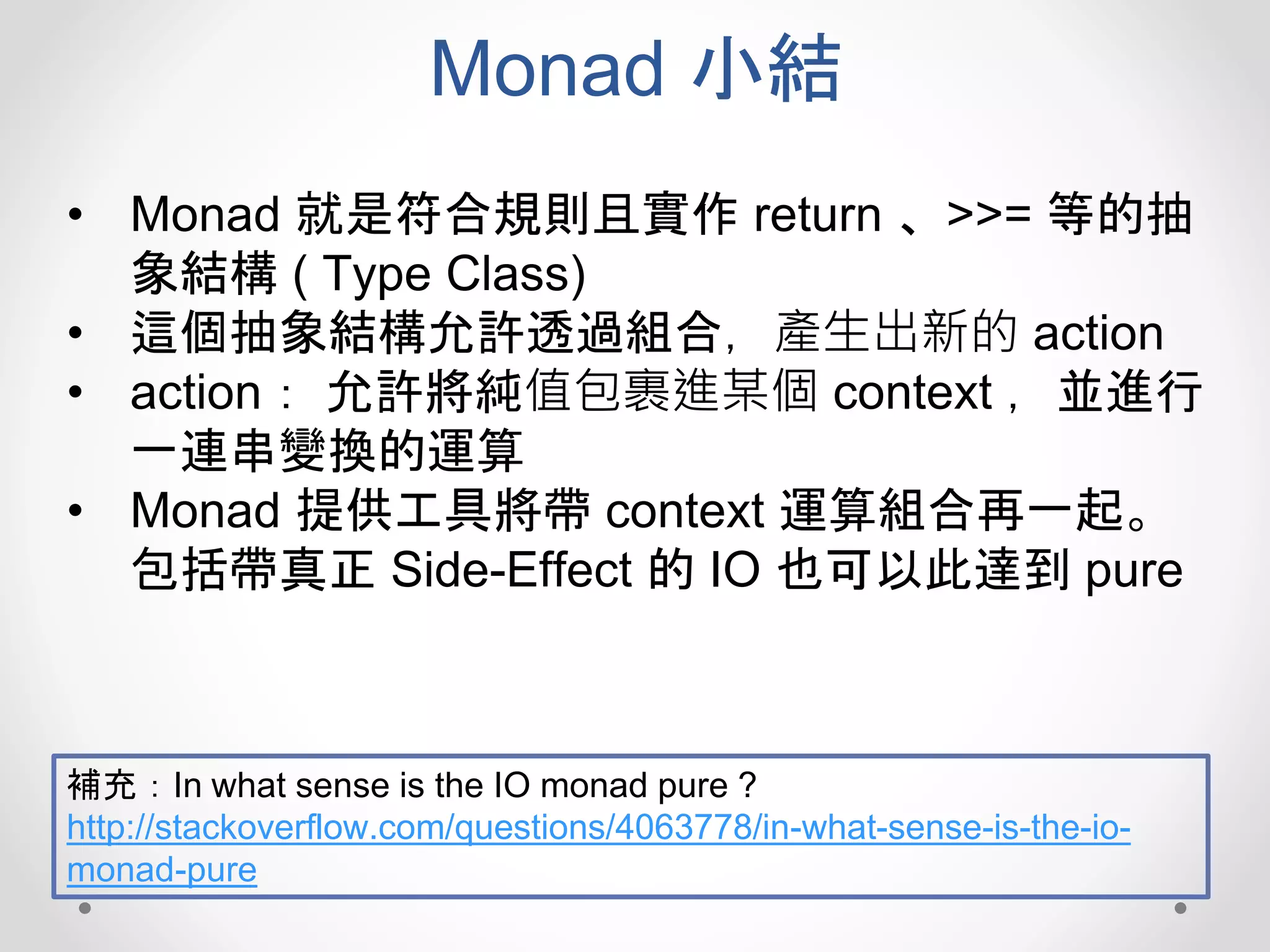 Monad 小結
• Monad 就是符合規則且實作 return 、>>= 等的抽
象結構 ( Type Class)
• 這個抽象結構允許透過組合，產生出新的 action
• action： 允許將純值包裹進某個 context ，並進行
一連串變換的運算
• Monad 提供工具將帶 context 運算組合再一起。
包括帶真正 Side-Effect 的 IO 也可以此達到 pure
補充：In what sense is the IO monad pure ?
http://stackoverflow.com/questions/4063778/in-what-sense-is-the-io-
monad-pure
 