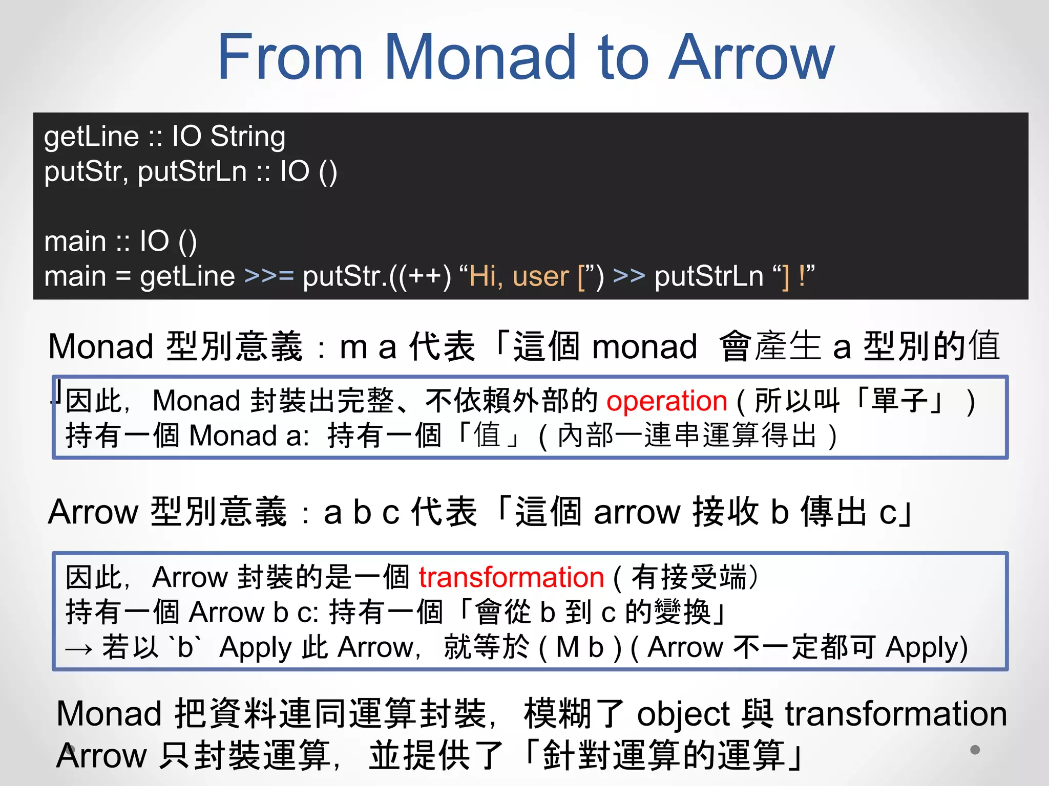 From Monad to Arrow
getLine :: IO String
putStr, putStrLn :: IO ()
main :: IO ()
main = getLine >>= putStr.((++) “Hi, user [”) >> putStrLn “] !”
Monad 型別意義：m a 代表「這個 monad 會產生 a 型別的值
」因此，Monad 封裝出完整、不依賴外部的 operation ( 所以叫「單子」 )
持有一個 Monad a: 持有一個「值」 ( 內部一連串運算得出）
Arrow 型別意義：a b c 代表「這個 arrow 接收 b 傳出 c」
因此，Arrow 封裝的是一個 transformation ( 有接受端）
持有一個 Arrow b c: 持有一個「會從 b 到 c 的變換」
→ 若以 `b` Apply 此 Arrow，就等於 ( M b ) ( Arrow 不一定都可 Apply)
Monad 把資料連同運算封裝，模糊了 object 與 transformation
Arrow 只封裝運算，並提供了「針對運算的運算」
 