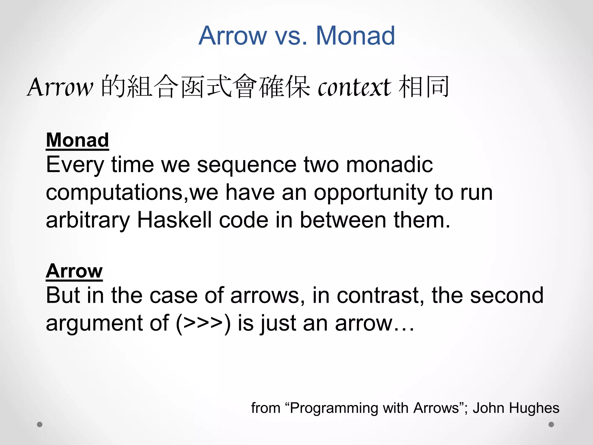 Arrow vs. Monad
Arrow 的組合函式會確保 context 相同
Every time we sequence two monadic
computations,we have an opportunity to run
arbitrary Haskell code in between them.
Monad
But in the case of arrows, in contrast, the second
argument of (>>>) is just an arrow…
Arrow
from “Programming with Arrows”; John Hughes
 