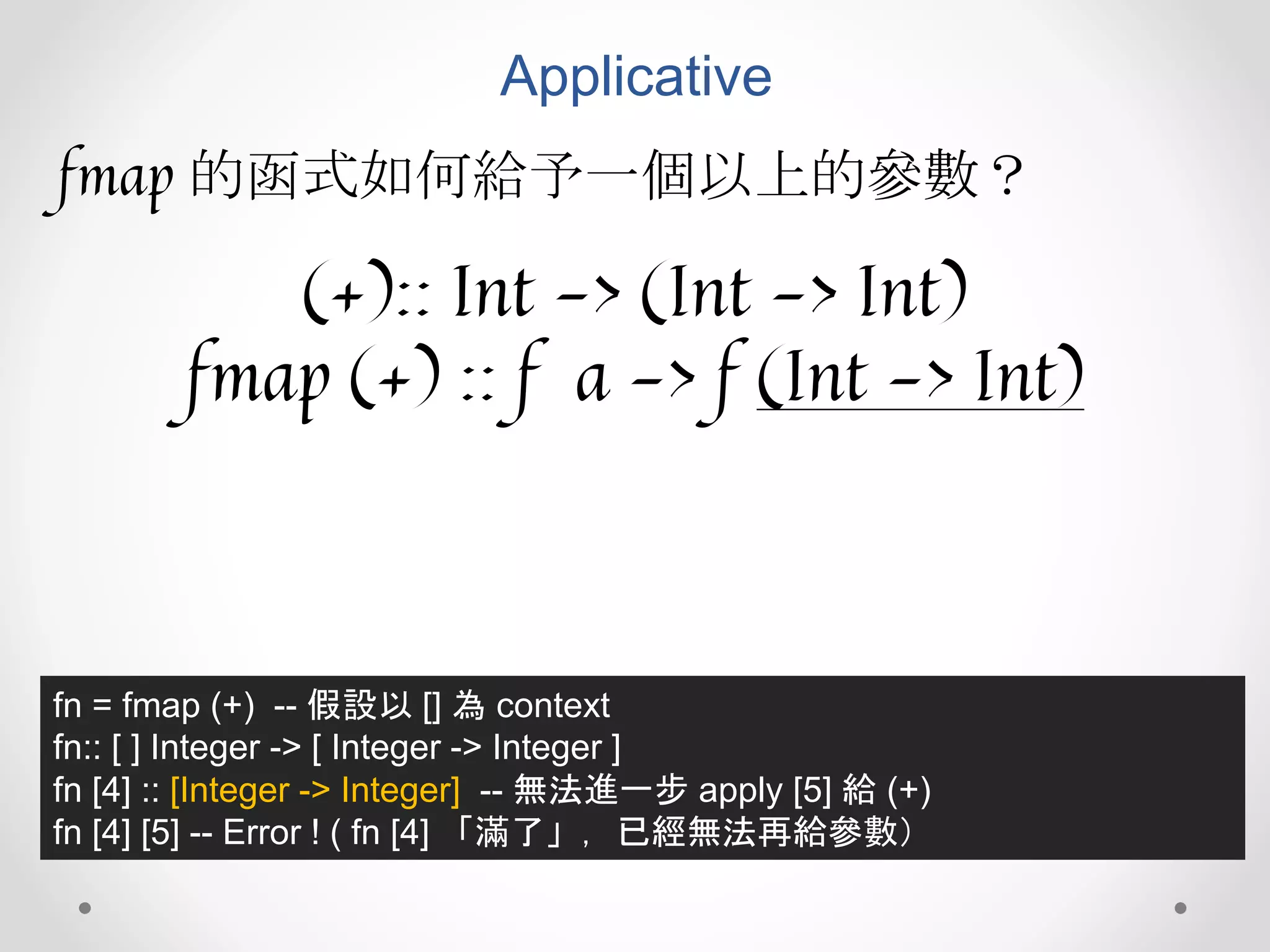 Applicative
fmap 的函式如何給予一個以上的參數？
(+):: Int -> (Int -> Int)
fmap (+) :: f a -> f (Int -> Int)
fn = fmap (+) -- 假設以 [] 為 context
fn:: [ ] Integer -> [ Integer -> Integer ]
fn [4] :: [Integer -> Integer] -- 無法進一步 apply [5] 給 (+)
fn [4] [5] -- Error ! ( fn [4] 「滿了」，已經無法再給參數）
 