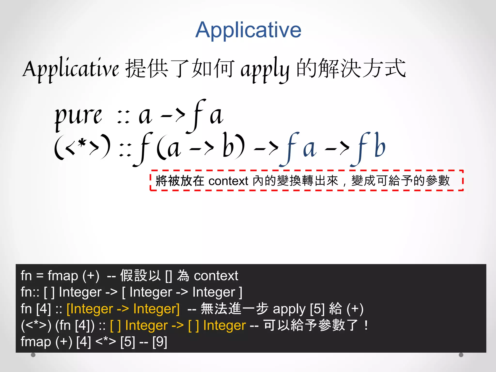 Applicative
Applicative 提供了如何 apply 的解決方式
pure :: a -> f a
(<*>) :: f (a -> b) -> f a -> f b
fn = fmap (+) -- 假設以 [] 為 context
fn:: [ ] Integer -> [ Integer -> Integer ]
fn [4] :: [Integer -> Integer] -- 無法進一步 apply [5] 給 (+)
(<*>) (fn [4]) :: [ ] Integer -> [ ] Integer -- 可以給予參數了！
fmap (+) [4] <*> [5] -- [9]
將被放在 context 內的變換轉出來，變成可給予的參數
 