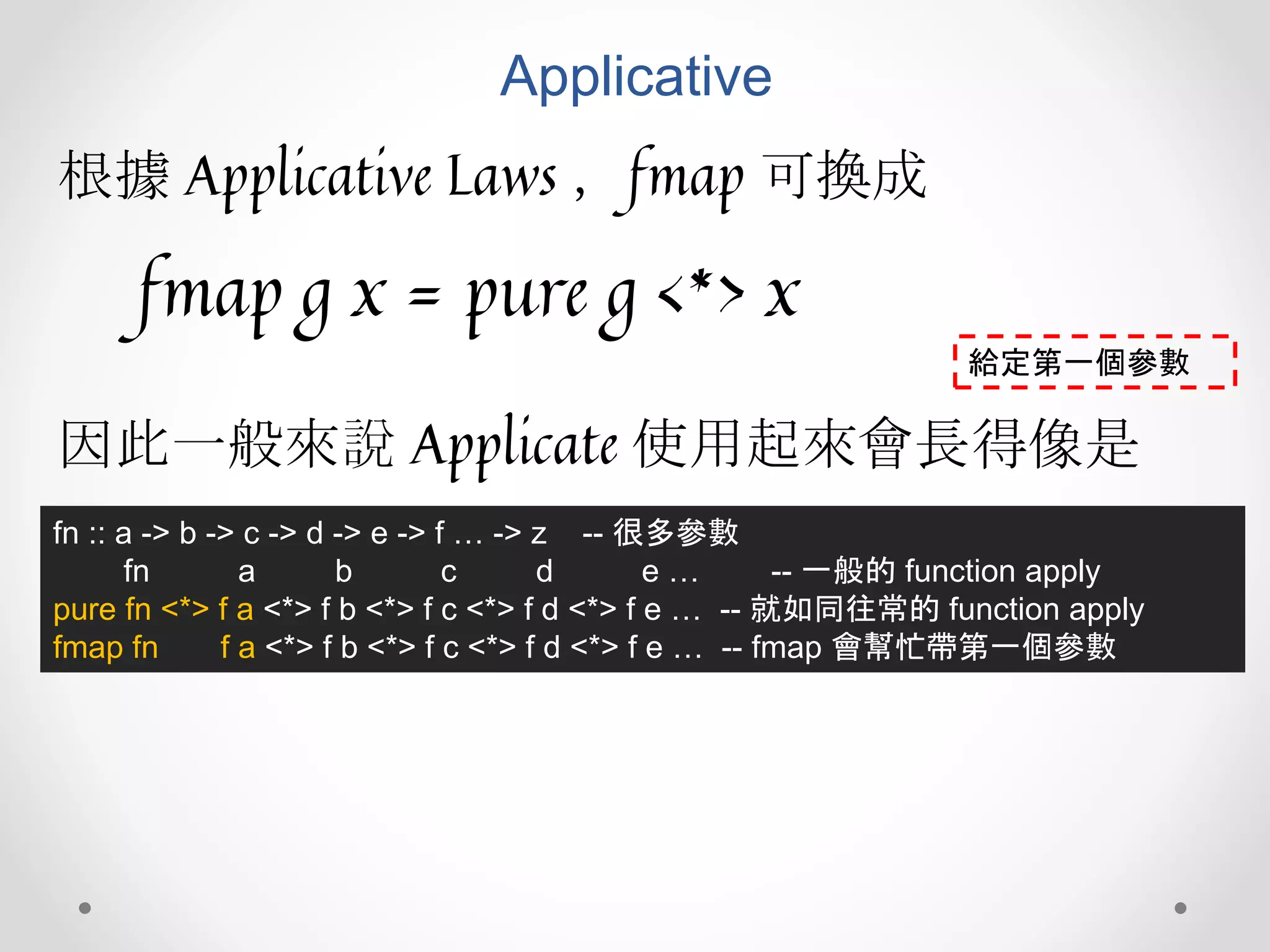 Applicative
根據 Applicative Laws ，fmap 可換成
fmap g x = pure g <*> x
fn :: a -> b -> c -> d -> e -> f … -> z -- 很多參數
fn a b c d e … -- 一般的 function apply
pure fn <*> f a <*> f b <*> f c <*> f d <*> f e … -- 就如同往常的 function apply
fmap fn f a <*> f b <*> f c <*> f d <*> f e … -- fmap 會幫忙帶第一個參數
因此一般來說 Applicate 使用起來會長得像是
給定第一個參數
 