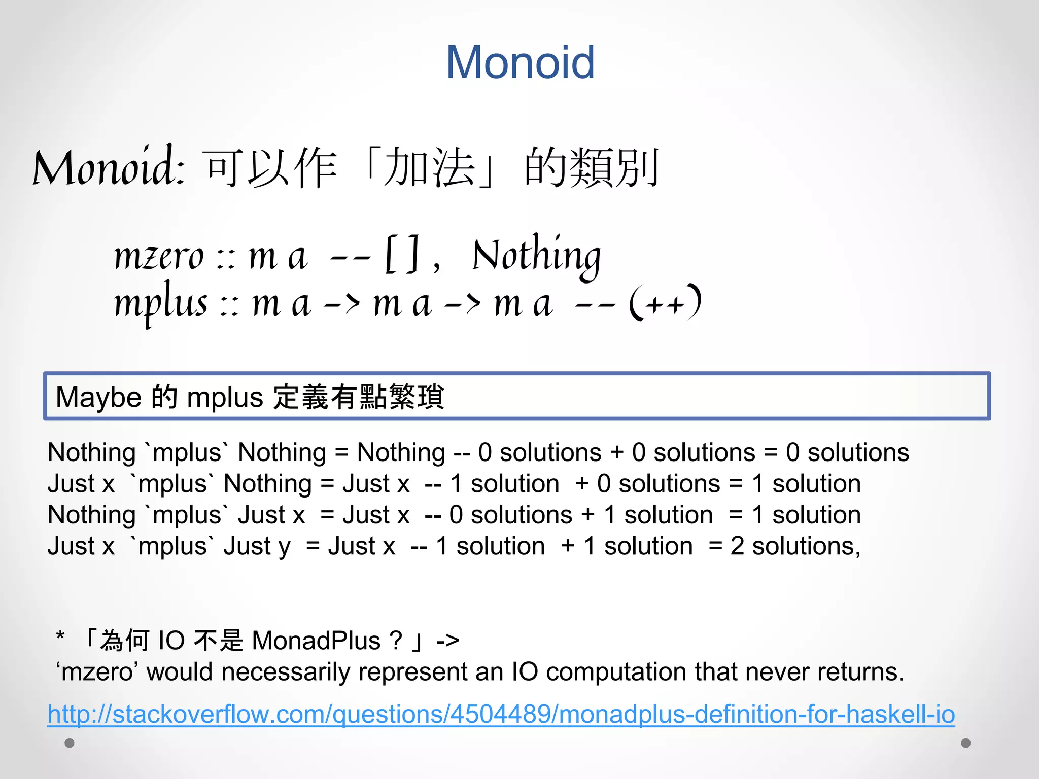 Monoid
Monoid: 可以作「加法」的類別
mzero :: m a -- [ ] ，Nothing
mplus :: m a -> m a -> m a -- (++)
Nothing `mplus` Nothing = Nothing -- 0 solutions + 0 solutions = 0 solutions
Just x `mplus` Nothing = Just x -- 1 solution + 0 solutions = 1 solution
Nothing `mplus` Just x = Just x -- 0 solutions + 1 solution = 1 solution
Just x `mplus` Just y = Just x -- 1 solution + 1 solution = 2 solutions,
Maybe 的 mplus 定義有點繁瑣
http://stackoverflow.com/questions/4504489/monadplus-definition-for-haskell-io
* 「為何 IO 不是 MonadPlus ? 」->
‘mzero’ would necessarily represent an IO computation that never returns.
 