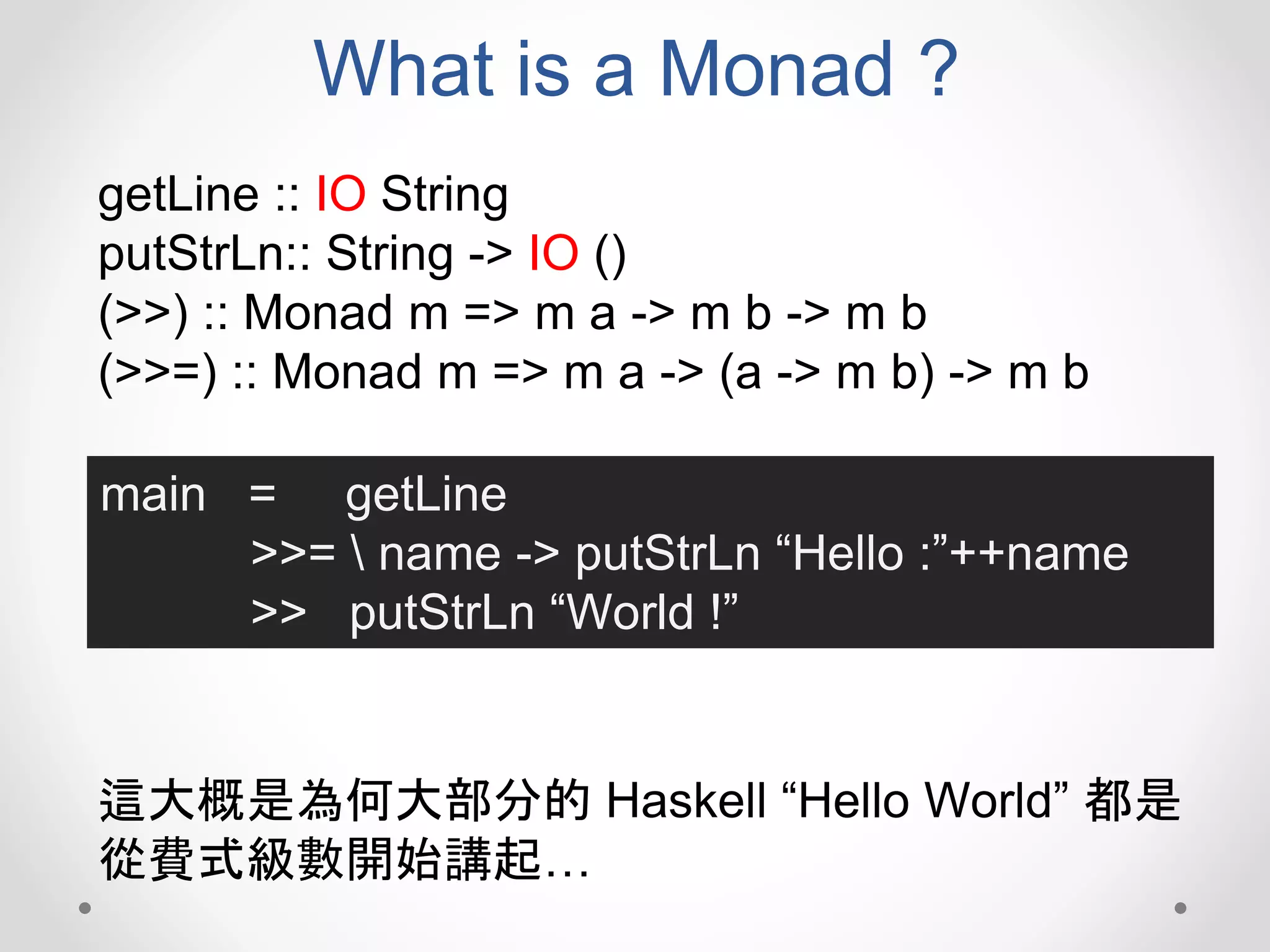 What is a Monad ?
getLine :: IO String
putStrLn:: String -> IO ()
(>>) :: Monad m => m a -> m b -> m b
(>>=) :: Monad m => m a -> (a -> m b) -> m b
main = getLine
>>=  name -> putStrLn “Hello :”++name
>> putStrLn “World !”
這大概是為何大部分的 Haskell “Hello World” 都是
從費式級數開始講起…
 