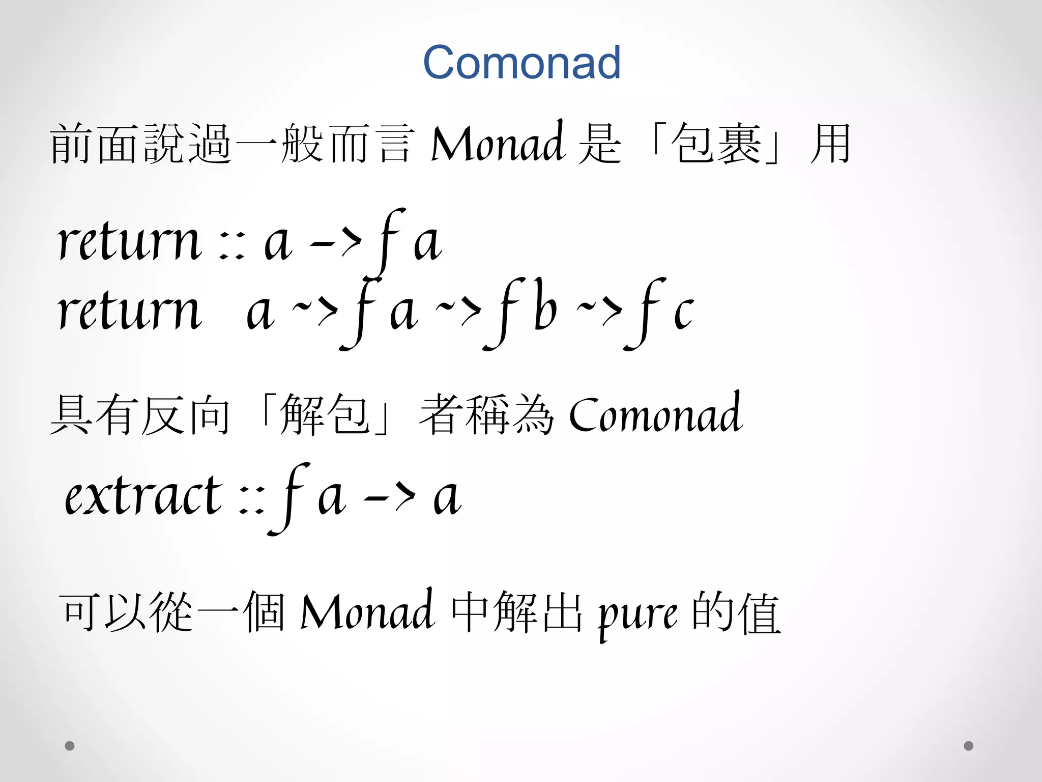 Comonad
前面說過一般而言 Monad 是「包裹」用
return :: a -> f a
return a ~> f a ~> f b ~> f c
具有反向「解包」者稱為 Comonad
extract :: f a -> a
可以從一個 Monad 中解出 pure 的值
 