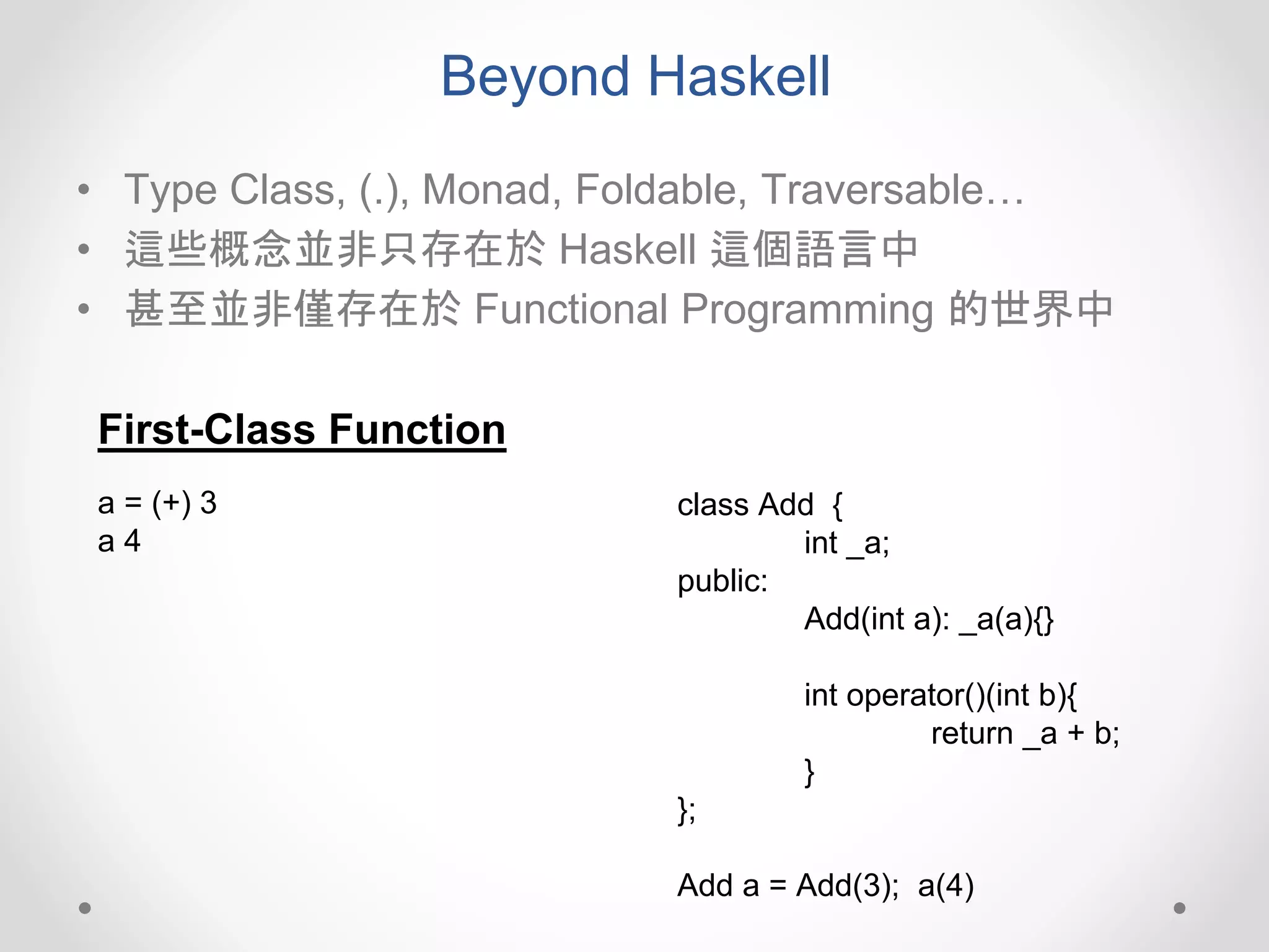 Beyond Haskell
• Type Class, (.), Monad, Foldable, Traversable…
• 這些概念並非只存在於 Haskell 這個語言中
• 甚至並非僅存在於 Functional Programming 的世界中
First-Class Function
class Add {
int _a;
public:
Add(int a): _a(a){}
int operator()(int b){
return _a + b;
}
};
Add a = Add(3); a(4)
a = (+) 3
a 4
 